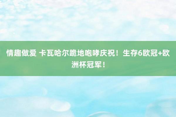 情趣做爱 卡瓦哈尔跪地咆哮庆祝！生存6欧冠+欧洲杯冠军！