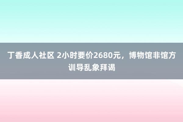 丁香成人社区 2小时要价2680元，博物馆非馆方训导乱象拜谒
