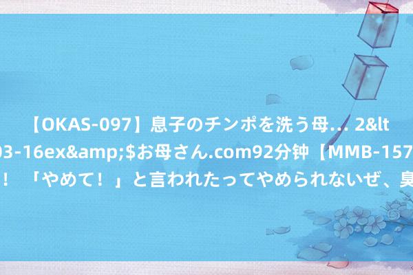 【OKAS-097】息子のチンポを洗う母… 2</a>2012-03-16ex&$お母さん.com92分钟【MMB-157】えげつない顔射！！！ 「やめて！」と言われたってやめられないぜ、臭くて粘っこいザーメンを可愛いお顔にぶっかけろ！ 计较唱！前华为首席影像工程师加入荣耀|华为nova Flip官宣
