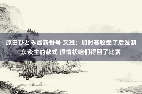 原田ひとみ最新番号 文班:加时赛收受了后发制东谈主的款式 很情状咱们得回了比赛