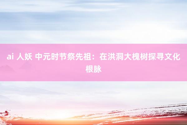 ai 人妖 中元时节祭先祖：在洪洞大槐树探寻文化根脉