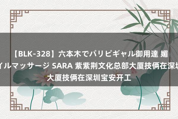 【BLK-328】六本木でパリピギャル御用達 媚薬悶絶オイルマッサージ SARA 紫紫荆文化总部大厦技俩在深圳宝安开工