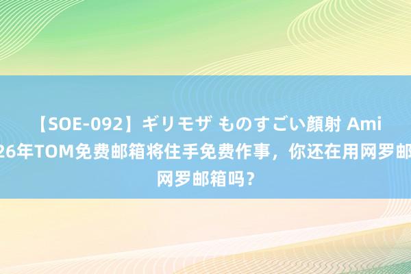 【SOE-092】ギリモザ ものすごい顔射 Ami 运转26年TOM免费邮箱将住手免费作事，你还在用网罗邮箱吗？