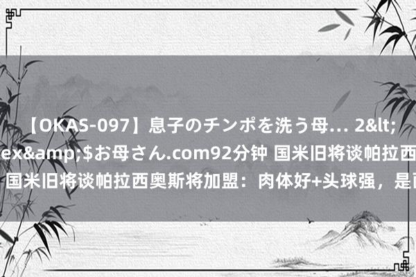 【OKAS-097】息子のチンポを洗う母… 2</a>2012-03-16ex&$お母さん.com92分钟 国米旧将谈帕拉西奥斯将加盟：肉体好+头球强，是面向异日的球员