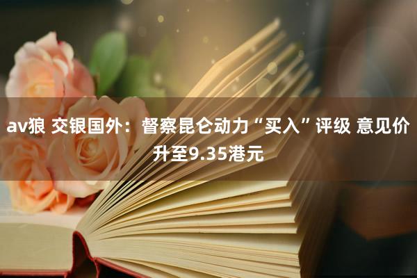 av狼 交银国外：督察昆仑动力“买入”评级 意见价升至9.35港元