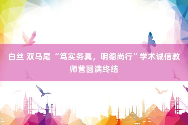 白丝 双马尾 “笃实务真，明德尚行”学术诚信教师营圆满终结