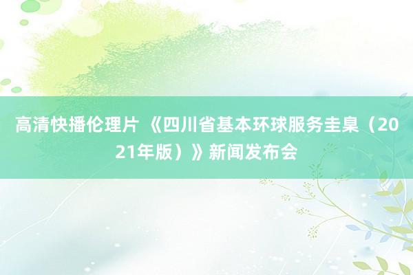 高清快播伦理片 《四川省基本环球服务圭臬（2021年版）》新闻发布会