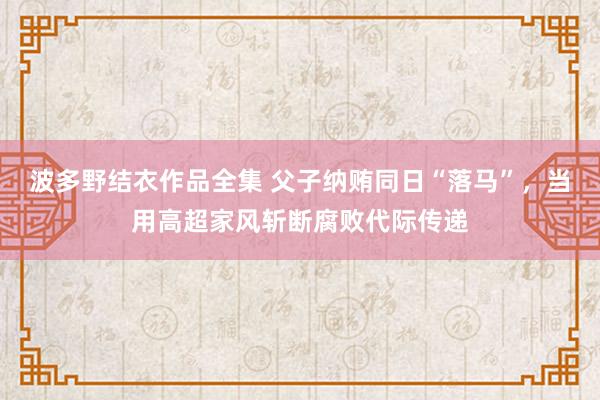 波多野结衣作品全集 父子纳贿同日“落马”，当用高超家风斩断腐败代际传递