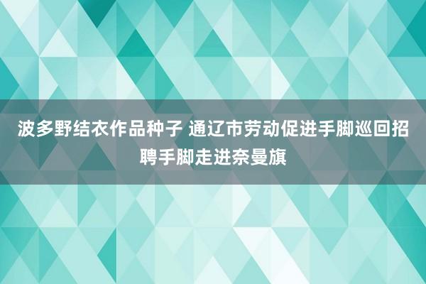 波多野结衣作品种子 通辽市劳动促进手脚巡回招聘手脚走进奈曼旗