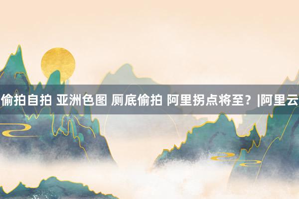 偷拍自拍 亚洲色图 厕底偷拍 阿里拐点将至？|阿里云