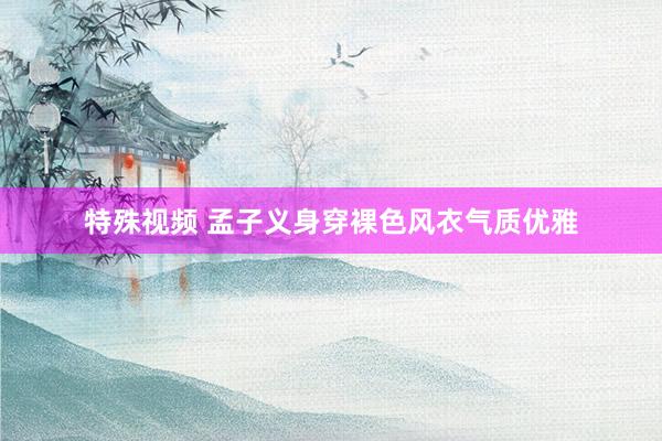 特殊视频 孟子义身穿裸色风衣气质优雅