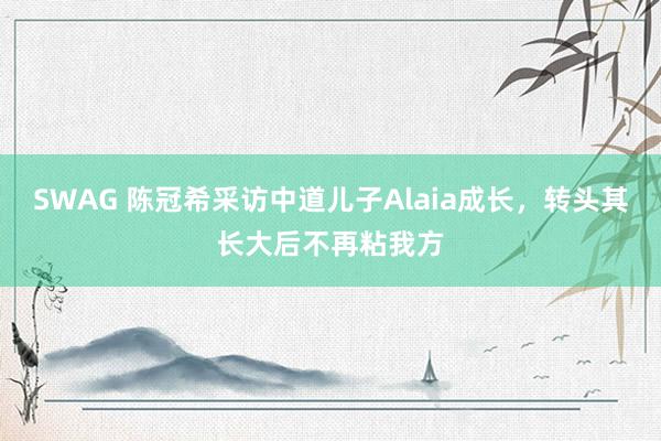 SWAG 陈冠希采访中道儿子Alaia成长，转头其长大后不再粘我方