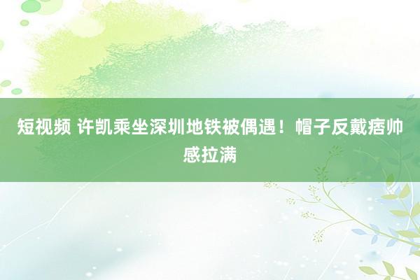 短视频 许凯乘坐深圳地铁被偶遇！帽子反戴痞帅感拉满