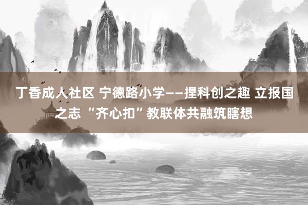 丁香成人社区 宁德路小学——捏科创之趣 立报国之志 “齐心扣”教联体共融筑瞎想
