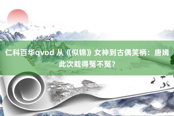 仁科百华qvod 从《似锦》女神到古偶笑柄：唐嫣此次栽得冤不冤？