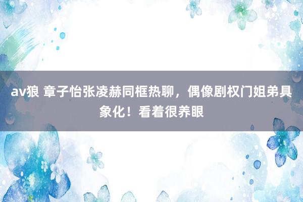 av狼 章子怡张凌赫同框热聊,偶像剧权门姐弟具象化!看着很养眼