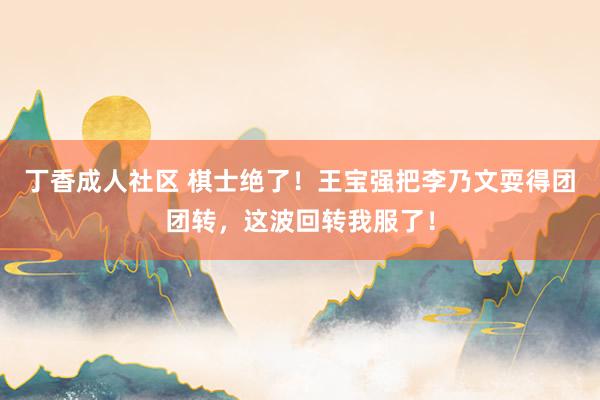 丁香成人社区 棋士绝了！王宝强把李乃文耍得团团转，这波回转我服了！