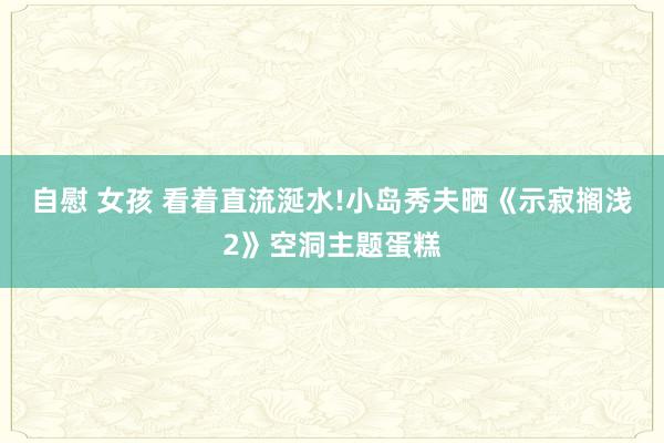 自慰 女孩 看着直流涎水!小岛秀夫晒《示寂搁浅2》空洞主题蛋糕