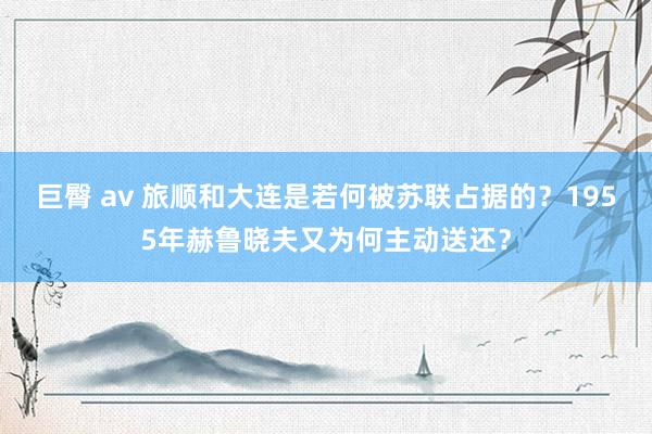 巨臀 av 旅顺和大连是若何被苏联占据的？1955年赫鲁晓夫又为何主动送还？