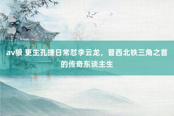 av狼 更生孔捷日常怼李云龙，晋西北铁三角之首的传奇东谈主生