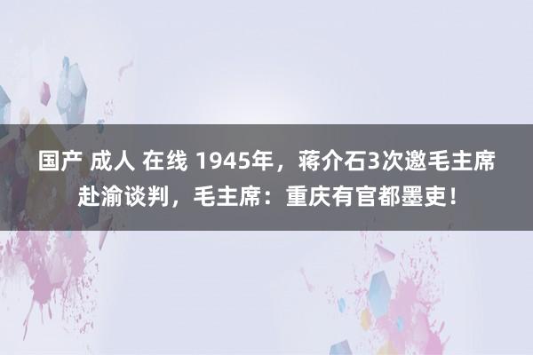 国产 成人 在线 1945年，蒋介石3次邀毛主席赴渝谈判，毛主席：重庆有官都墨吏！
