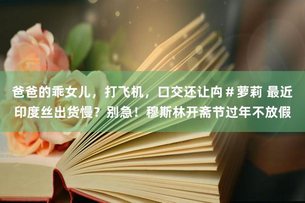 爸爸的乖女儿，打飞机，口交还让禸＃萝莉 最近印度丝出货慢？别急！穆斯林开斋节过年不放假