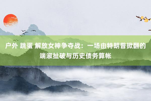 户外 跳蛋 解放女神争夺战：一场由特朗普掀翻的端淑扯破与历史债务算帐