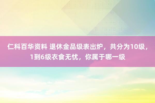 仁科百华资料 退休金品级表出炉，共分为10级，1到6级衣食无忧，你属于哪一级