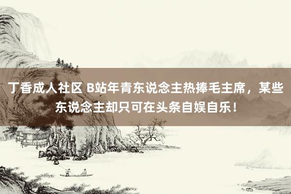 丁香成人社区 B站年青东说念主热捧毛主席，某些东说念主却只可在头条自娱自乐！