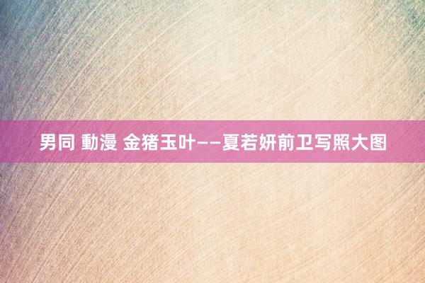 男同 動漫 金猪玉叶——夏若妍前卫写照大图