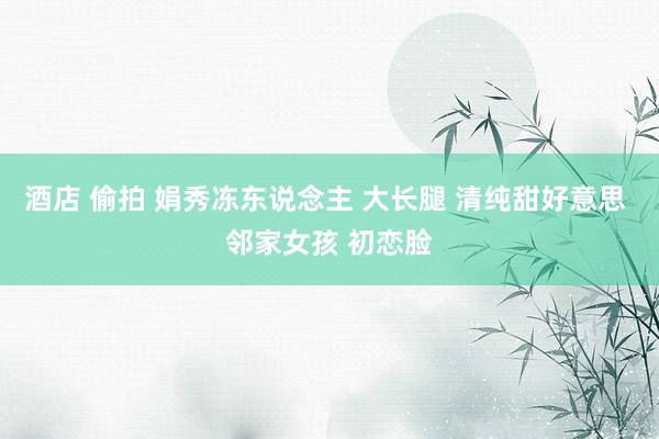 酒店 偷拍 娟秀冻东说念主 大长腿 清纯甜好意思 邻家女孩 初恋脸