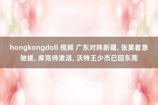 hongkongdoll 视频 广东对阵新疆， 张昊着急驰援， 库克待激活， 沃特王少杰已回东莞