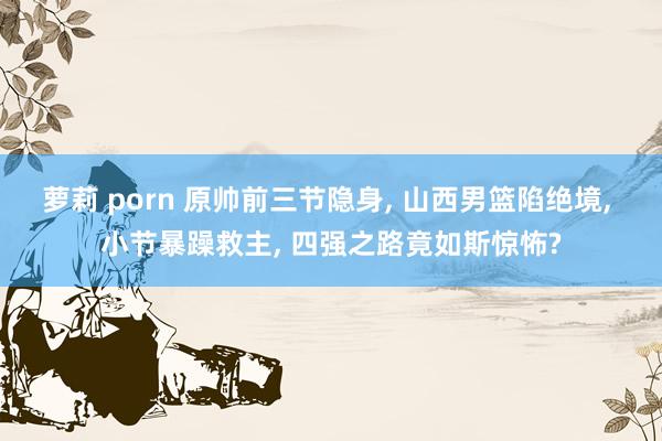 萝莉 porn 原帅前三节隐身， 山西男篮陷绝境， 小节暴躁救主， 四强之路竟如斯惊怖?