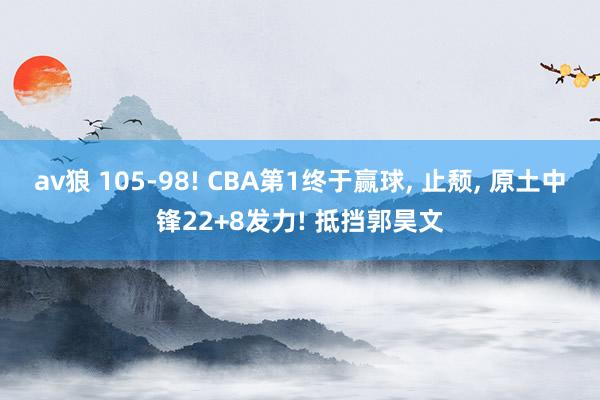 av狼 105-98! CBA第1终于赢球, 止颓, 原土中锋22+8发力! 抵挡郭昊文