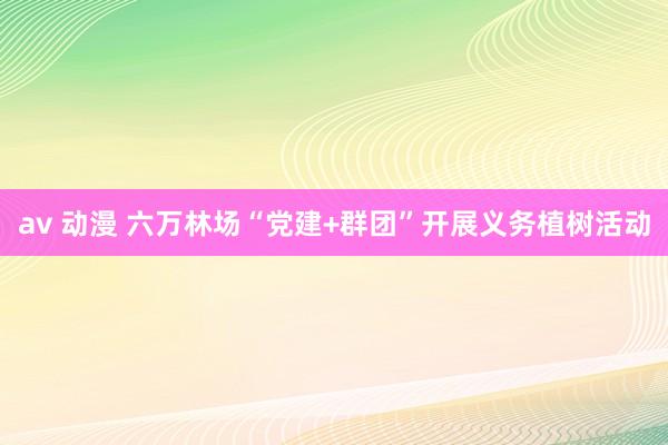 av 动漫 六万林场“党建+群团”开展义务植树活动