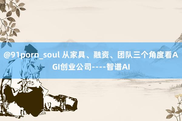 @91porn_soul 从家具、融资、团队三个角度看AGI创业公司----智谱AI