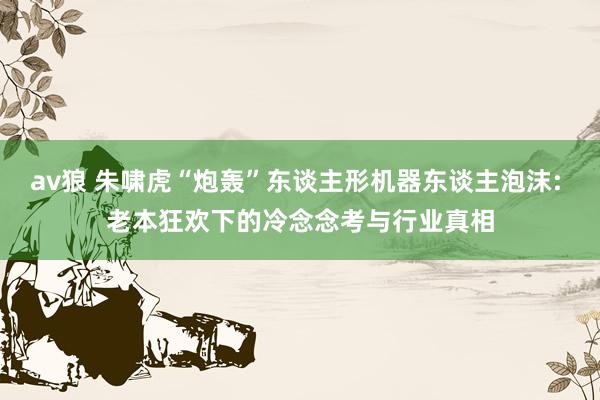 av狼 朱啸虎“炮轰”东谈主形机器东谈主泡沫: 老本狂欢下的冷念念考与行业真相