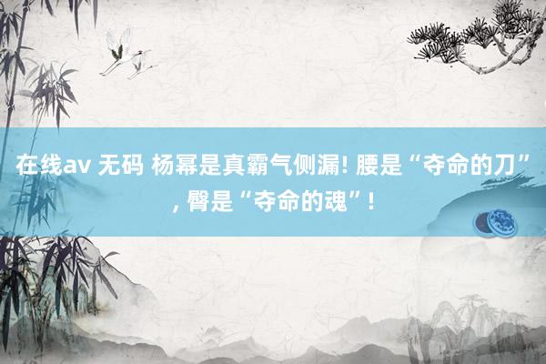 在线av 无码 杨幂是真霸气侧漏! 腰是“夺命的刀”, 臀是“夺命的魂”!