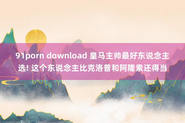 91porn download 皇马主帅最好东说念主选! 这个东说念主比克洛普和阿隆索还得当