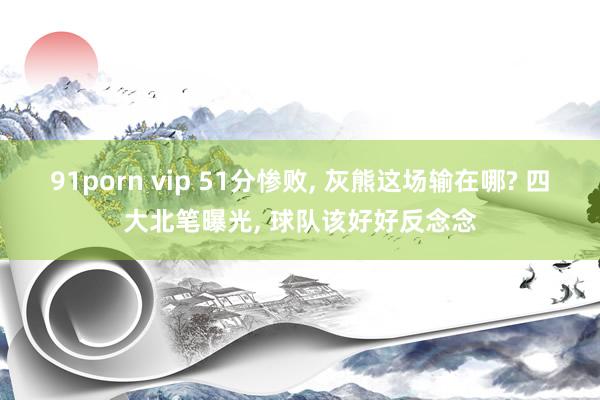 91porn vip 51分惨败, 灰熊这场输在哪? 四大北笔曝光, 球队该好好反念念