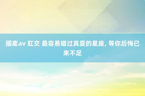 國產av 肛交 最容易错过真爱的星座, 等你后悔已来不足