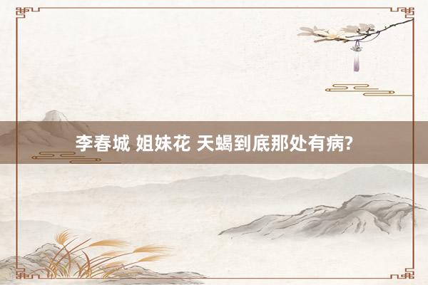 李春城 姐妹花 天蝎到底那处有病?
