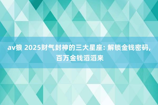 av狼 2025财气封神的三大星座: 解锁金钱密码, 百万金钱滔滔来