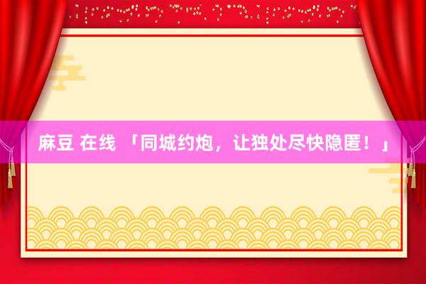 麻豆 在线 「同城约炮，让独处尽快隐匿！」