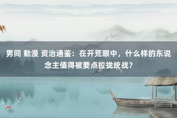 男同 動漫 资治通鉴：在开荒眼中，什么样的东说念主值得被要点拉拢统战？