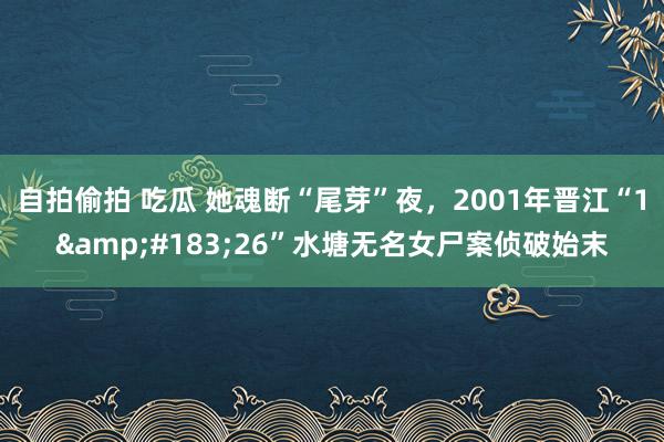 自拍偷拍 吃瓜 她魂断“尾芽”夜，2001年晋江“1&#183;26”水塘无名女尸案侦破始末