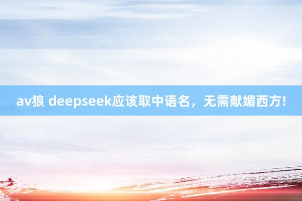 av狼 deepseek应该取中语名，无需献媚西方!