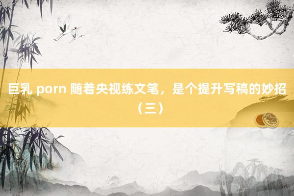 巨乳 porn 随着央视练文笔，是个提升写稿的妙招（三）